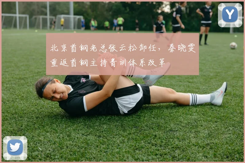 北京首钢老总张云松卸任,秦晓雯重返首钢主持青训体系改革
