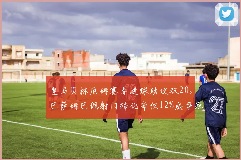 皇马贝林厄姆赛季进球助攻双20，巴萨姆巴佩射门转化率仅12%成争冠隐患