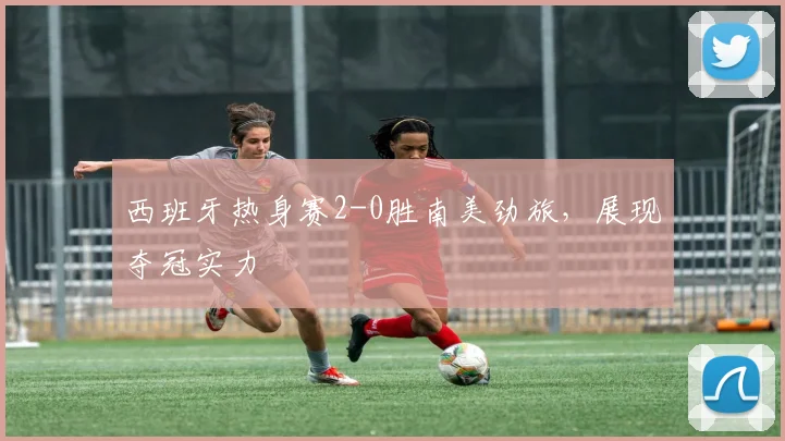 西班牙热身赛2-0胜南美劲旅，展现夺冠实力