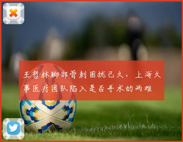 王哲林脚部骨刺困扰已久，上海久事医疗团队陷入是否手术的两难
