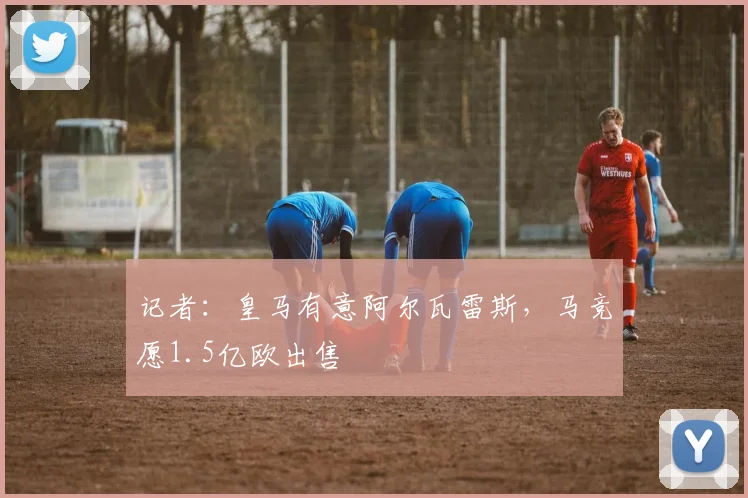 记者：皇马有意阿尔瓦雷斯，马竞愿1.5亿欧出售