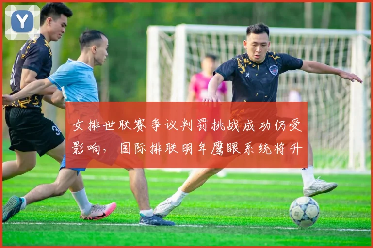 女排世联赛争议判罚挑战成功仍受影响，国际排联明年鹰眼系统将升级至全自动